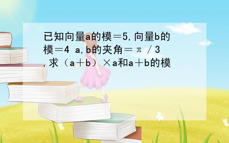 已知向量a的模＝5,向量b的模＝4 a,b的夹角＝π／3,求（a＋b）×a和a＋b的模