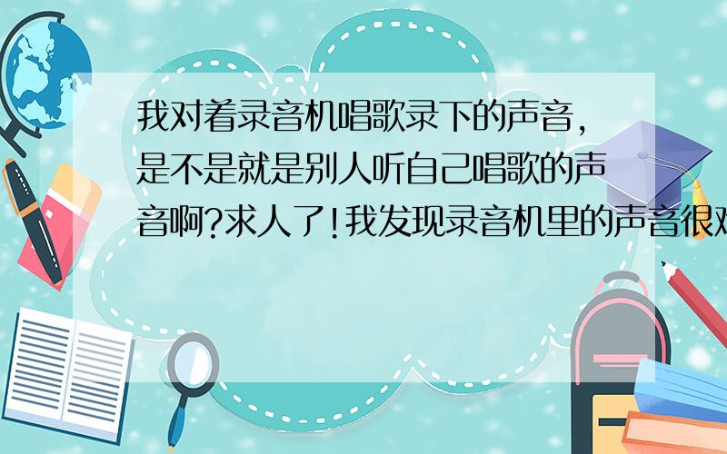 我对着录音机唱歌录下的声音,是不是就是别人听自己唱歌的声音啊?求人了!我发现录音机里的声音很难听啊!可我自己听自己唱歌却感觉我自己唱的很好听!别人也说我唱的很好!可是录音机…