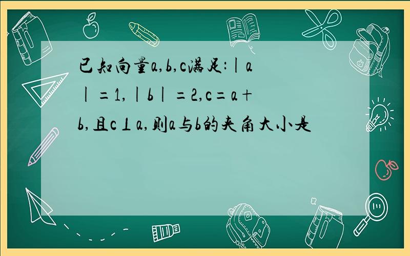 已知向量a,b,c满足:|a|=1,|b|=2,c=a+b,且c⊥a,则a与b的夹角大小是