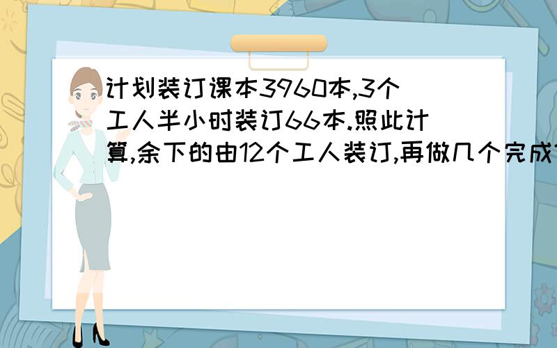 计划装订课本3960本,3个工人半小时装订66本.照此计算,余下的由12个工人装订,再做几个完成?改为在做几个小时.