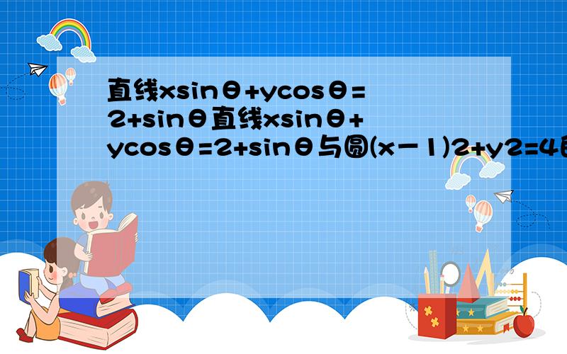 直线xsinθ+ycosθ=2+sinθ直线xsinθ+ycosθ=2+sinθ与圆(x－1)2+y2=4的位置关系是 （ ）A．相离 B．相切 C．相交 D．以上都有可能求思路与相关具体过程.