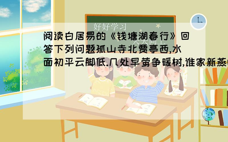 阅读白居易的《钱塘湖春行》回答下列问题孤山寺北贾亭西,水面初平云脚低.几处早莺争暖树,谁家新燕啄春泥?乱花渐欲迷人眼,浅草才能没马蹄.最爱湖东行不足,绿杨荫里白沙堤.1 找出诗中体