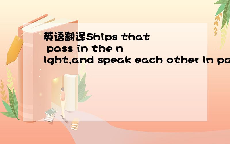 英语翻译Ships that pass in the night,and speak each other in passing,only a signal shown,and a distant voice in the darkness; So on the ocean of life,we pass and speak one another,only a look and a voice,then darkness again and a silence.