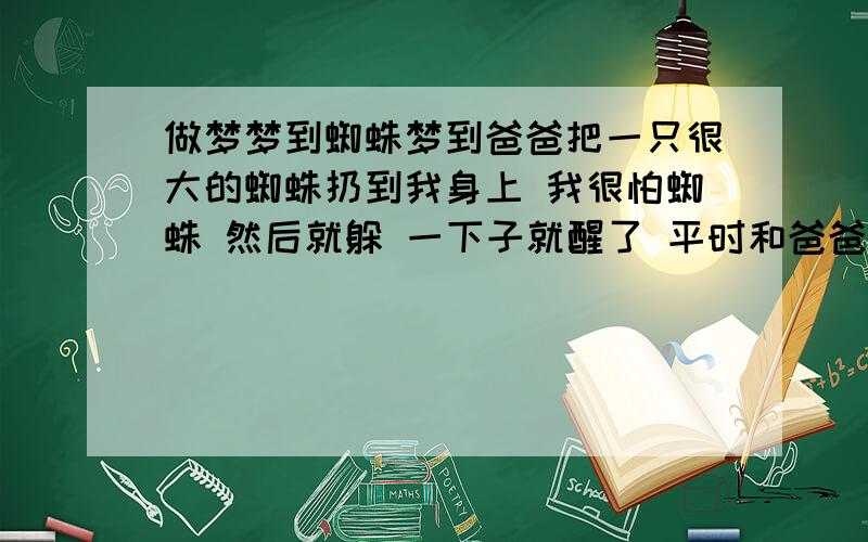 做梦梦到蜘蛛梦到爸爸把一只很大的蜘蛛扔到我身上 我很怕蜘蛛 然后就躲 一下子就醒了 平时和爸爸关系不好 然后不知道是梦中梦还是接着做梦 我和一个人在路上走 我告诉他我被蜘蛛砸到