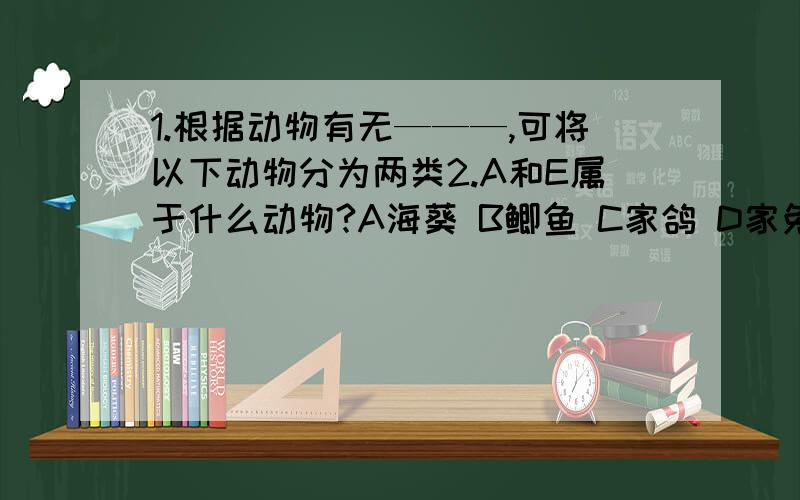 1.根据动物有无———,可将以下动物分为两类2.A和E属于什么动物?A海葵 B鲫鱼 C家鸽 D家兔 E蝗虫海葵和蝗虫是共同属于------动物