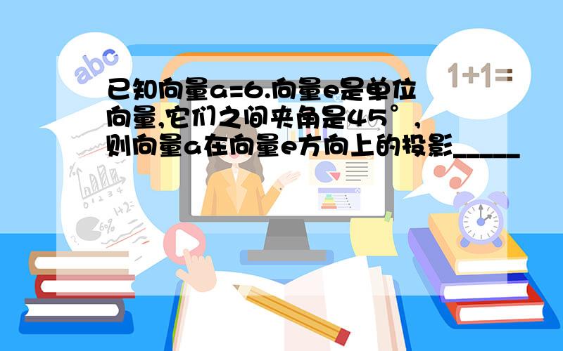 已知向量a=6.向量e是单位向量,它们之间夹角是45°,则向量a在向量e方向上的投影_____