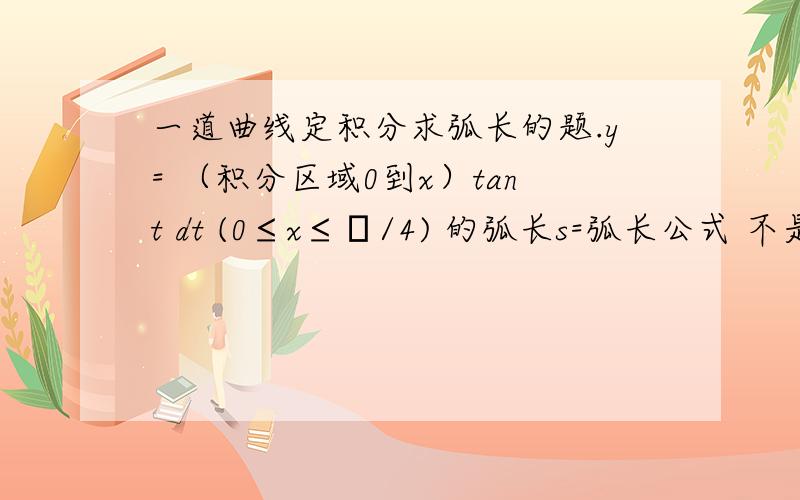 一道曲线定积分求弧长的题.y= （积分区域0到x）tant dt (0≤x≤π/4) 的弧长s=弧长公式 不是 s=（积分区域0到π/4) 根号下（y²+y'²）dx吗?y=∫ tant dt =-ln cosπ/4 + lncos0 =-ln根号2/2 这一步哪里错