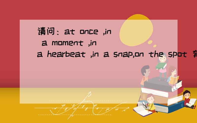 请问：at once ,in a moment ,in a hearbeat ,in a snap,on the spot 有什么区别吗?