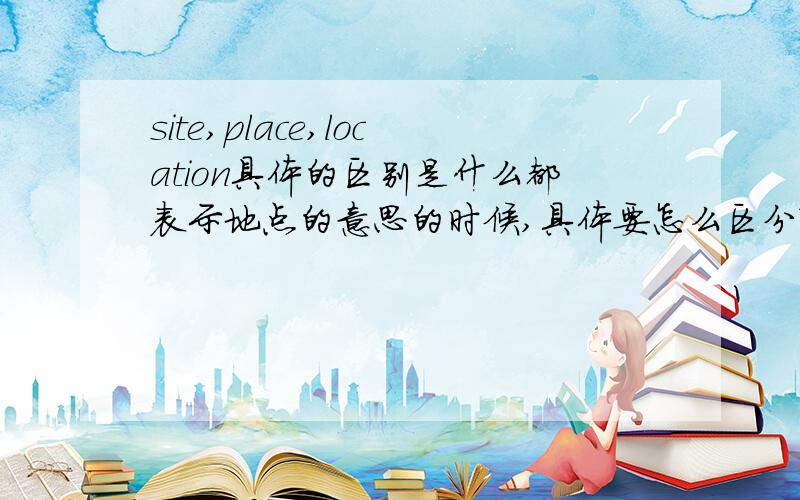 site,place,location具体的区别是什么都表示地点的意思的时候,具体要怎么区分?