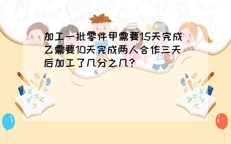 加工一批零件甲需要15天完成乙需要10天完成两人合作三天后加工了几分之几?