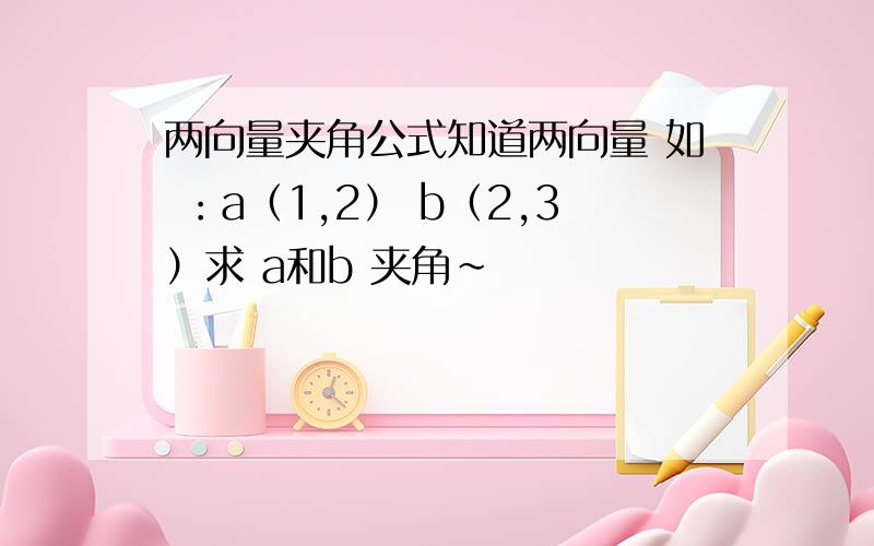 两向量夹角公式知道两向量 如 ：a（1,2） b（2,3）求 a和b 夹角~