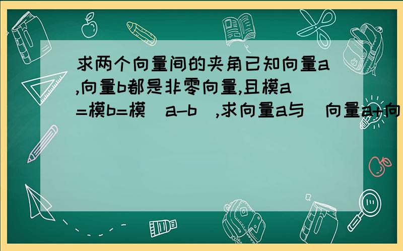 求两个向量间的夹角已知向量a,向量b都是非零向量,且模a=模b=模(a-b),求向量a与(向量a+向量b)的夹角.(要有过程,步骤提示也行)