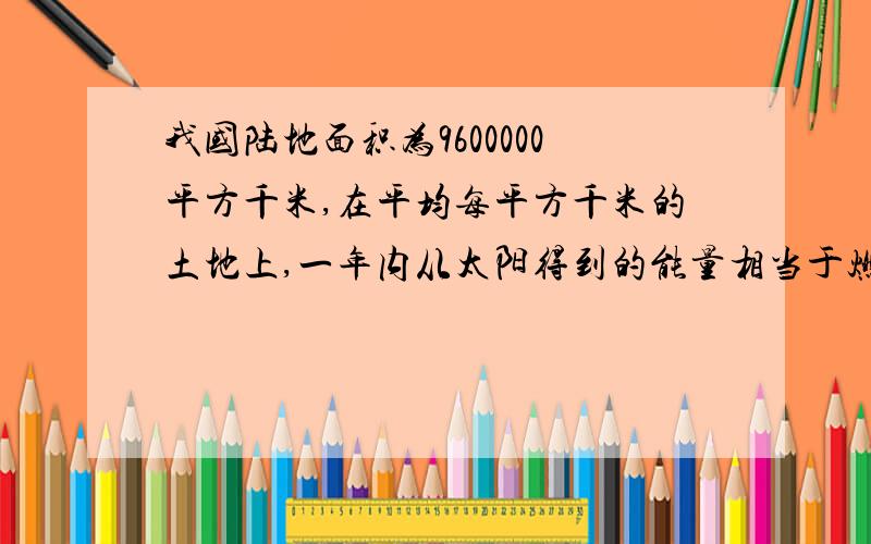 我国陆地面积为9600000平方千米,在平均每平方千米的土地上,一年内从太阳得到的能量相当于燃烧130000吨煤所产生的能量 我国陆地上一年内从太阳得到的能量约相当于燃烧多少吨煤所产生的能