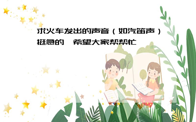 求火车发出的声音（如汽笛声）挺急的,希望大家帮帮忙