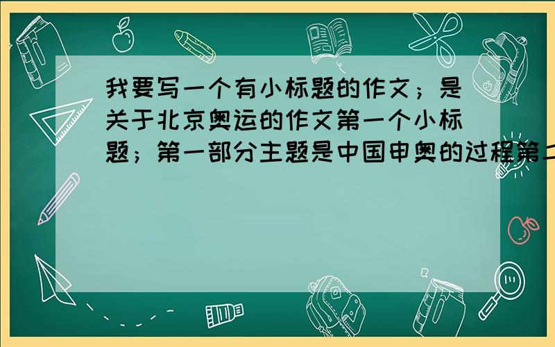 我要写一个有小标题的作文；是关于北京奥运的作文第一个小标题；第一部分主题是中国申奥的过程第二个小标题；第二部分主题是中国在为奥运做准备的过程第三个小标题；第三部分主题