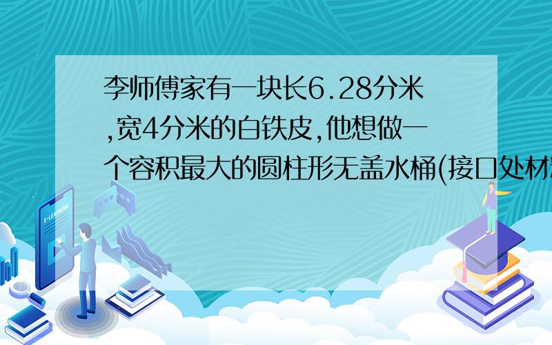 李师傅家有一块长6.28分米,宽4分米的白铁皮,他想做一个容积最大的圆柱形无盖水桶(接口处材料不考虑).