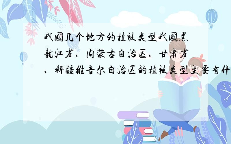 我国几个地方的植被类型我国黑龙江省、内蒙古自治区、甘肃省、新疆维吾尔自治区的植被类型主要有什么?