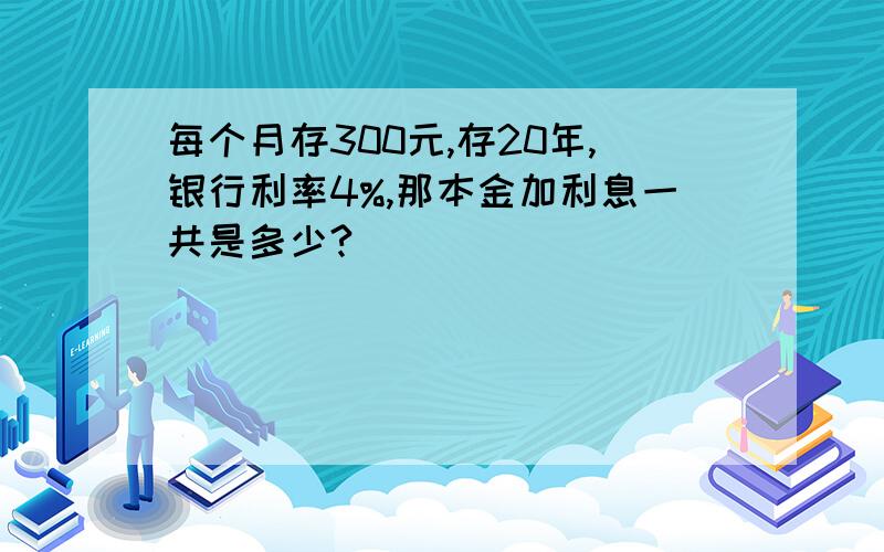 每个月存300元,存20年,银行利率4%,那本金加利息一共是多少?