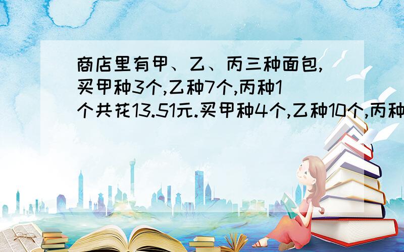 商店里有甲、乙、丙三种面包,买甲种3个,乙种7个,丙种1个共花13.51元.买甲种4个,乙种10个,丙种1个共花16.2元.购买甲、乙、丙各一个需花多少元?