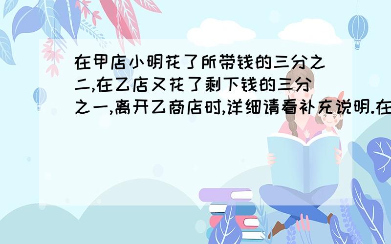 在甲店小明花了所带钱的三分之二,在乙店又花了剩下钱的三分之一,离开乙商店时,详细请看补充说明.在甲店小明花了所带钱的三分之二,在乙店又花了剩下钱的三分之一,离开乙商店时,小明还