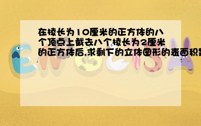 在棱长为10厘米的正方体的八个顶点上截去八个棱长为2厘米的正方体后,求剩下的立体图形的表面积是多少平方