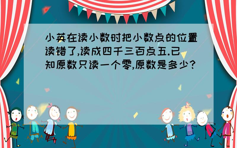 小英在读小数时把小数点的位置读错了,读成四千三百点五.已知原数只读一个零,原数是多少?