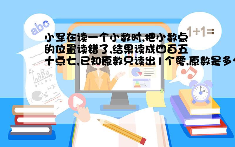 小军在读一个小数时,把小数点的位置读错了,结果读成四百五十点七,已知原数只读出1个零,原数是多少