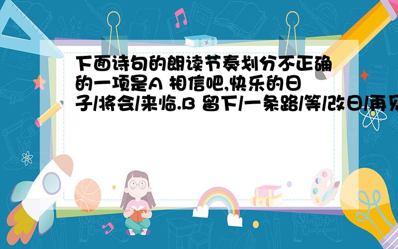 下面诗句的朗读节奏划分不正确的一项是A 相信吧,快乐的日子/将会/来临.B 留下/一条路/等/改日/再见!C 而/那过去/了的,就会/成为/亲切的/怀恋.D 我向着/一条路/极目/望去,直到/它/消失在/丛林