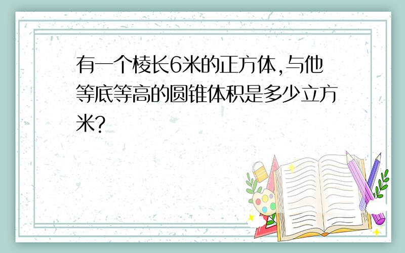 有一个棱长6米的正方体,与他等底等高的圆锥体积是多少立方米?