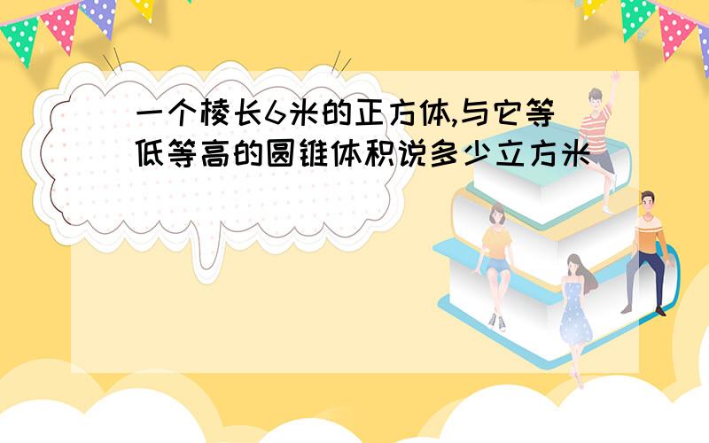 一个棱长6米的正方体,与它等低等高的圆锥体积说多少立方米