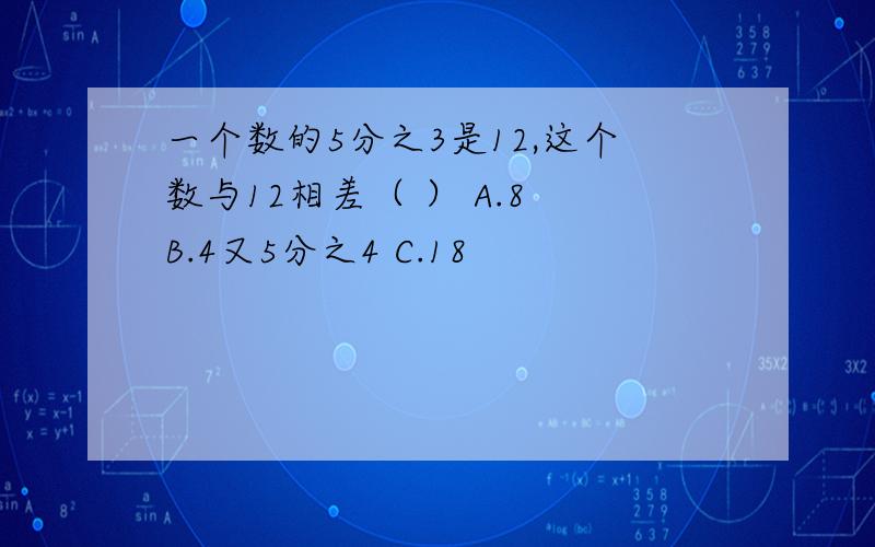 一个数的5分之3是12,这个数与12相差（ ） A.8 B.4又5分之4 C.18