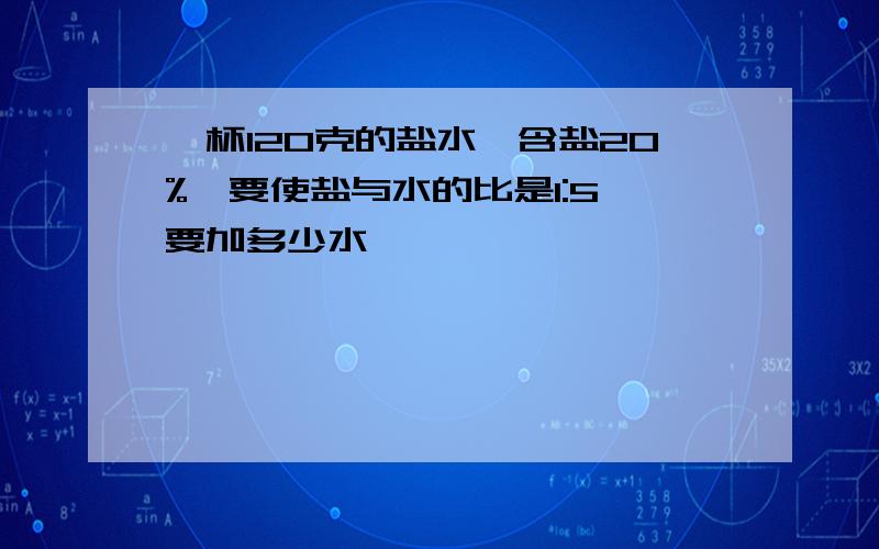 一杯120克的盐水,含盐20%,要使盐与水的比是1:5,要加多少水