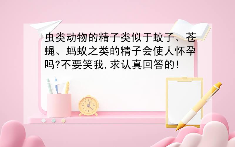 虫类动物的精子类似于蚊子、苍蝇、蚂蚁之类的精子会使人怀孕吗?不要笑我,求认真回答的!