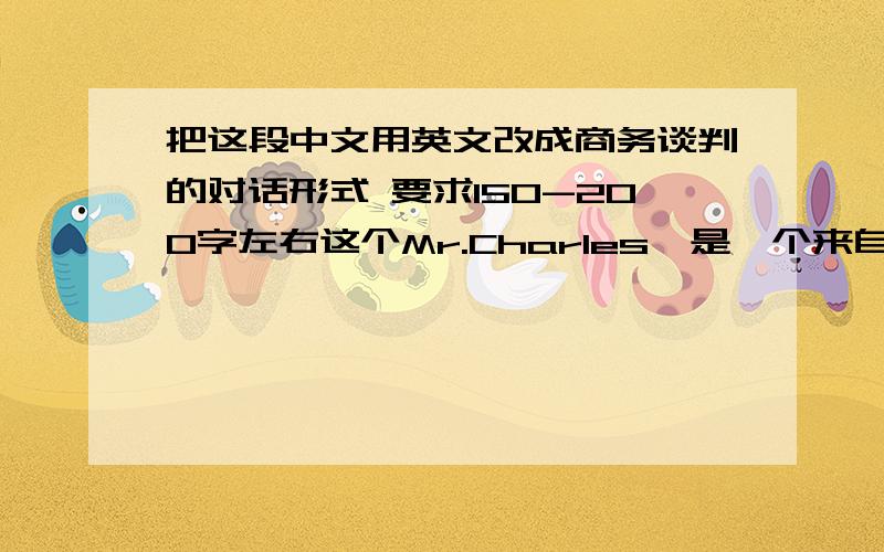 把这段中文用英文改成商务谈判的对话形式 要求150-200字左右这个Mr.Charles,是一个来自英国的进口商,他在于Dong 讨论脱水蘑菇的业务.他要求提供40吨装货.但是只有一半的数量是可用的.他还要