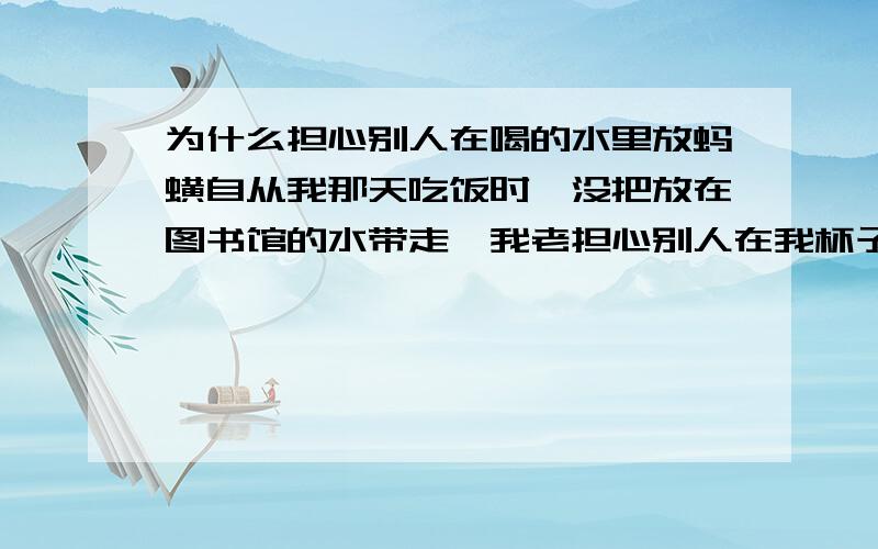 为什么担心别人在喝的水里放蚂蟥自从我那天吃饭时,没把放在图书馆的水带走,我老担心别人在我杯子里放了东西,甚至是蚂蟥,不知是什么原因?回来在寝室喝水,总是要把杯子检查一遍.