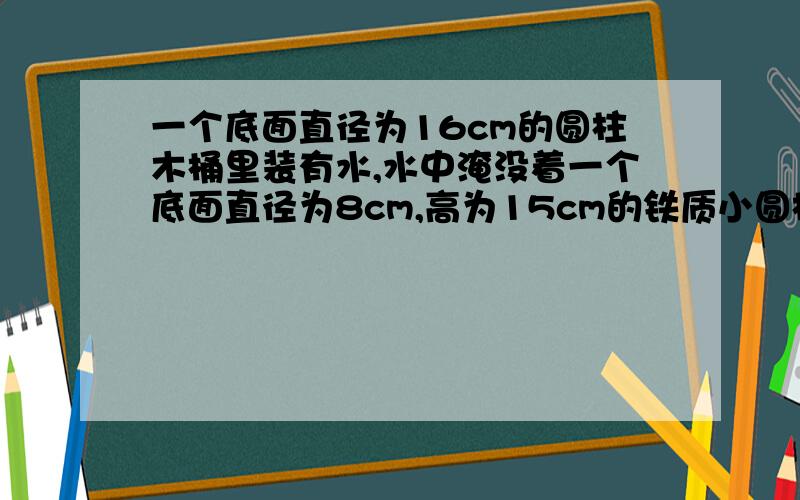 一个底面直径为16cm的圆柱木桶里装有水,水中淹没着一个底面直径为8cm,高为15cm的铁质小圆柱体,当小圆柱体取出后,木桶内水面降低多少?