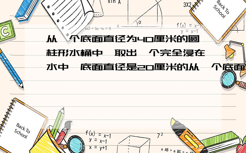 从一个底面直径为40厘米的圆柱形水桶中,取出一个完全浸在水中,底面直径是20厘米的从一个底面直径为40厘米的圆柱形水桶中,取出一个完全浸在水中、底面直径是20厘米的圆锥形金属零件后,