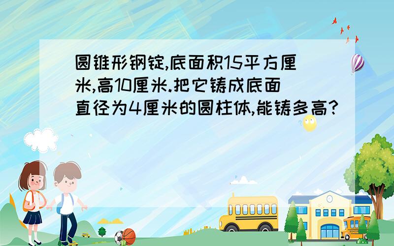 圆锥形钢锭,底面积15平方厘米,高10厘米.把它铸成底面直径为4厘米的圆柱体,能铸多高?