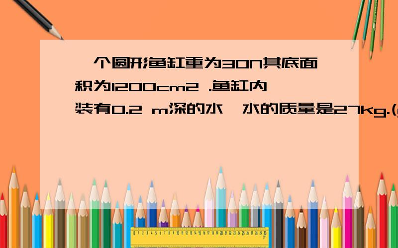 一个圆形鱼缸重为30N其底面积为1200cm2 .鱼缸内装有0.2 m深的水,水的质量是27kg.(g=10Nkg)求水对鱼缸底部的压力,.急