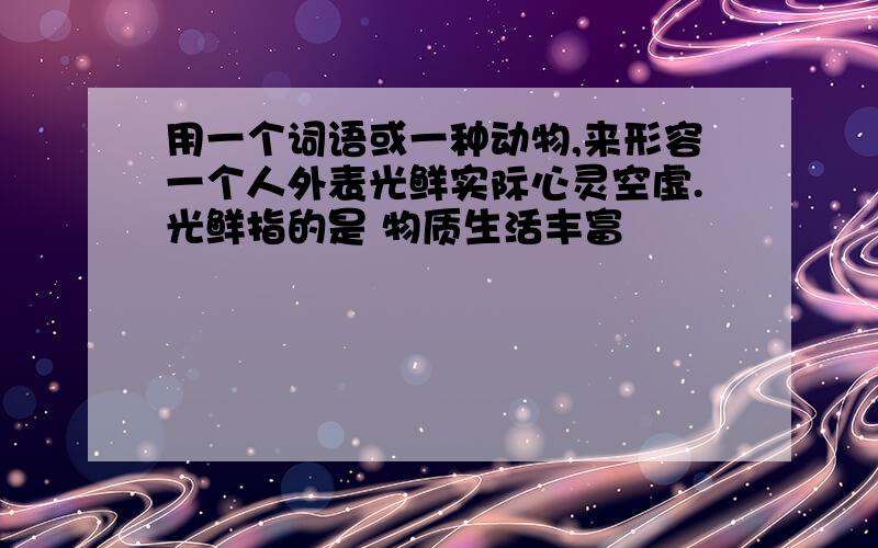 用一个词语或一种动物,来形容一个人外表光鲜实际心灵空虚.光鲜指的是 物质生活丰富