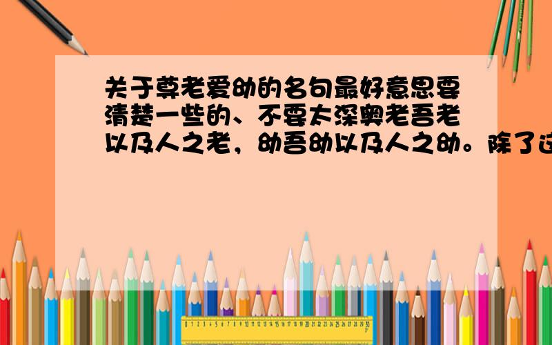 关于尊老爱幼的名句最好意思要清楚一些的、不要太深奥老吾老以及人之老，幼吾幼以及人之幼。除了这句、最好意思和这句差不多的