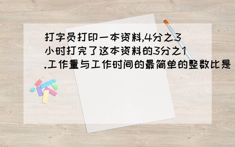 打字员打印一本资料,4分之3小时打完了这本资料的3分之1.工作量与工作时间的最简单的整数比是