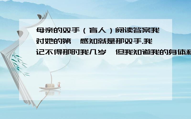 母亲的双手（盲人）阅读答案我对她的第一感知就是那双手.我记不得那时我几岁,但我知道我的身体和灵魂与她的双手联系在一起.那双手是我母亲的,她是一个盲人.我记得,有一回,我伏在餐桌