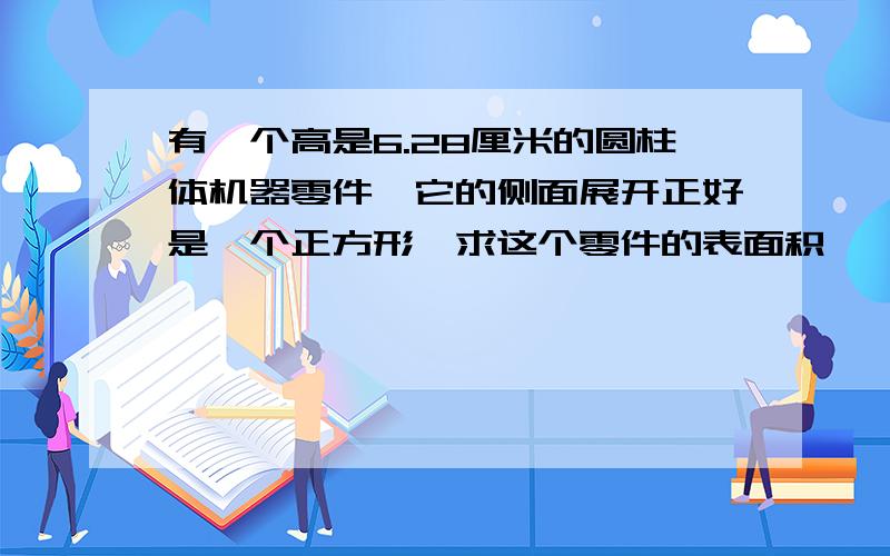 有一个高是6.28厘米的圆柱体机器零件,它的侧面展开正好是一个正方形,求这个零件的表面积