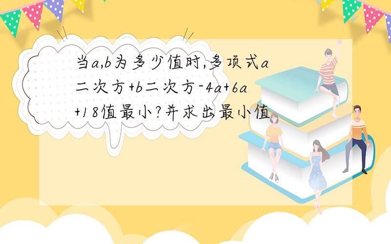 当a,b为多少值时,多项式a二次方+b二次方-4a+6a+18值最小?并求出最小值