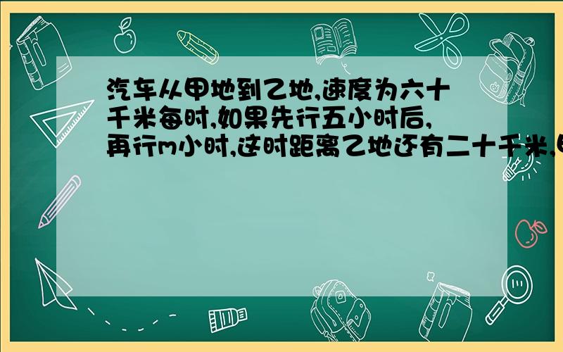 汽车从甲地到乙地,速度为六十千米每时,如果先行五小时后,再行m小时,这时距离乙地还有二十千米,甲乙两地共有（）千米,如果当m等于4小时,全程共长（）千米