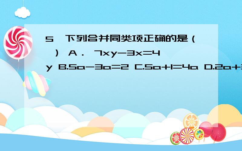 5、下列合并同类项正确的是（ ） A． 7xy-3x=4y B.5a-3a=2 C.5a+1=4a D.2a+3a=5a