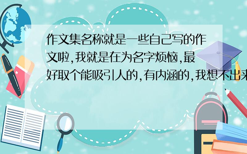 作文集名称就是一些自己写的作文啦,我就是在为名字烦恼,最好取个能吸引人的,有内涵的,我想不出来,请高人帮帮忙,参考参考顺便在问一下,封面和花边怎么设计最好哪方面的都有吧