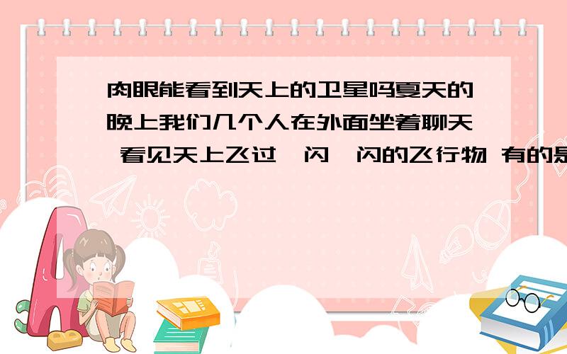 肉眼能看到天上的卫星吗夏天的晚上我们几个人在外面坐着聊天 看见天上飞过一闪一闪的飞行物 有的是飞机 可还有的很小很亮的不知是什么 有的说是卫星 有的说人的肉眼根本看不见卫星