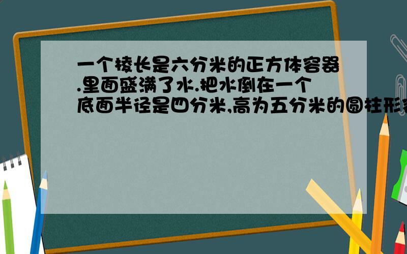 一个棱长是六分米的正方体容器.里面盛满了水.把水倒在一个底面半径是四分米,高为五分米的圆柱形容器内,水深多少分米呢?（得数保留整数.）